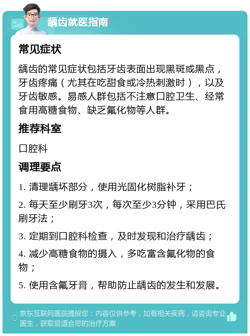 龋齿就医指南 常见症状 龋齿的常见症状包括牙齿表面出现黑斑或黑点，牙齿疼痛（尤其在吃甜食或冷热刺激时），以及牙齿敏感。易感人群包括不注意口腔卫生、经常食用高糖食物、缺乏氟化物等人群。 推荐科室 口腔科 调理要点 1. 清理龋坏部分，使用光固化树脂补牙； 2. 每天至少刷牙3次，每次至少3分钟，采用巴氏刷牙法； 3. 定期到口腔科检查，及时发现和治疗龋齿； 4. 减少高糖食物的摄入，多吃富含氟化物的食物； 5. 使用含氟牙膏，帮助防止龋齿的发生和发展。