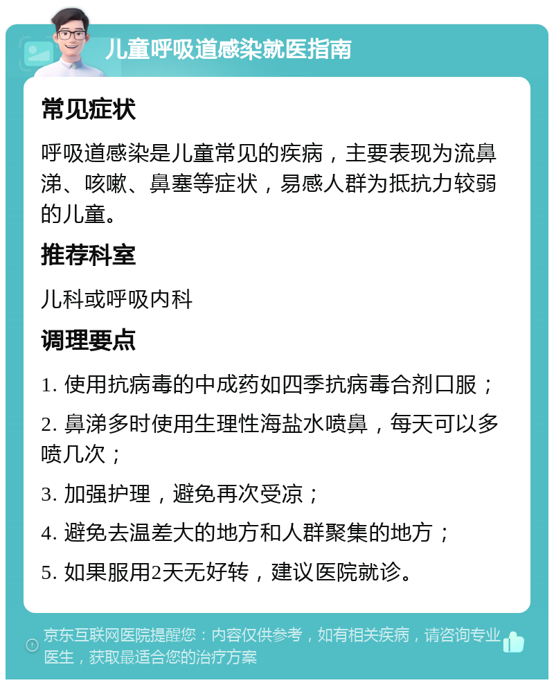 儿童呼吸道感染就医指南 常见症状 呼吸道感染是儿童常见的疾病，主要表现为流鼻涕、咳嗽、鼻塞等症状，易感人群为抵抗力较弱的儿童。 推荐科室 儿科或呼吸内科 调理要点 1. 使用抗病毒的中成药如四季抗病毒合剂口服； 2. 鼻涕多时使用生理性海盐水喷鼻，每天可以多喷几次； 3. 加强护理，避免再次受凉； 4. 避免去温差大的地方和人群聚集的地方； 5. 如果服用2天无好转，建议医院就诊。