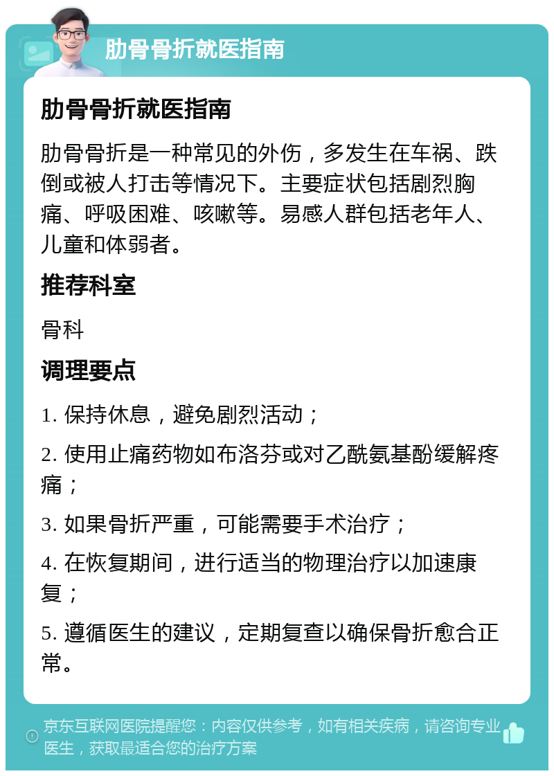 肋骨骨折就医指南 肋骨骨折就医指南 肋骨骨折是一种常见的外伤，多发生在车祸、跌倒或被人打击等情况下。主要症状包括剧烈胸痛、呼吸困难、咳嗽等。易感人群包括老年人、儿童和体弱者。 推荐科室 骨科 调理要点 1. 保持休息，避免剧烈活动； 2. 使用止痛药物如布洛芬或对乙酰氨基酚缓解疼痛； 3. 如果骨折严重，可能需要手术治疗； 4. 在恢复期间，进行适当的物理治疗以加速康复； 5. 遵循医生的建议，定期复查以确保骨折愈合正常。