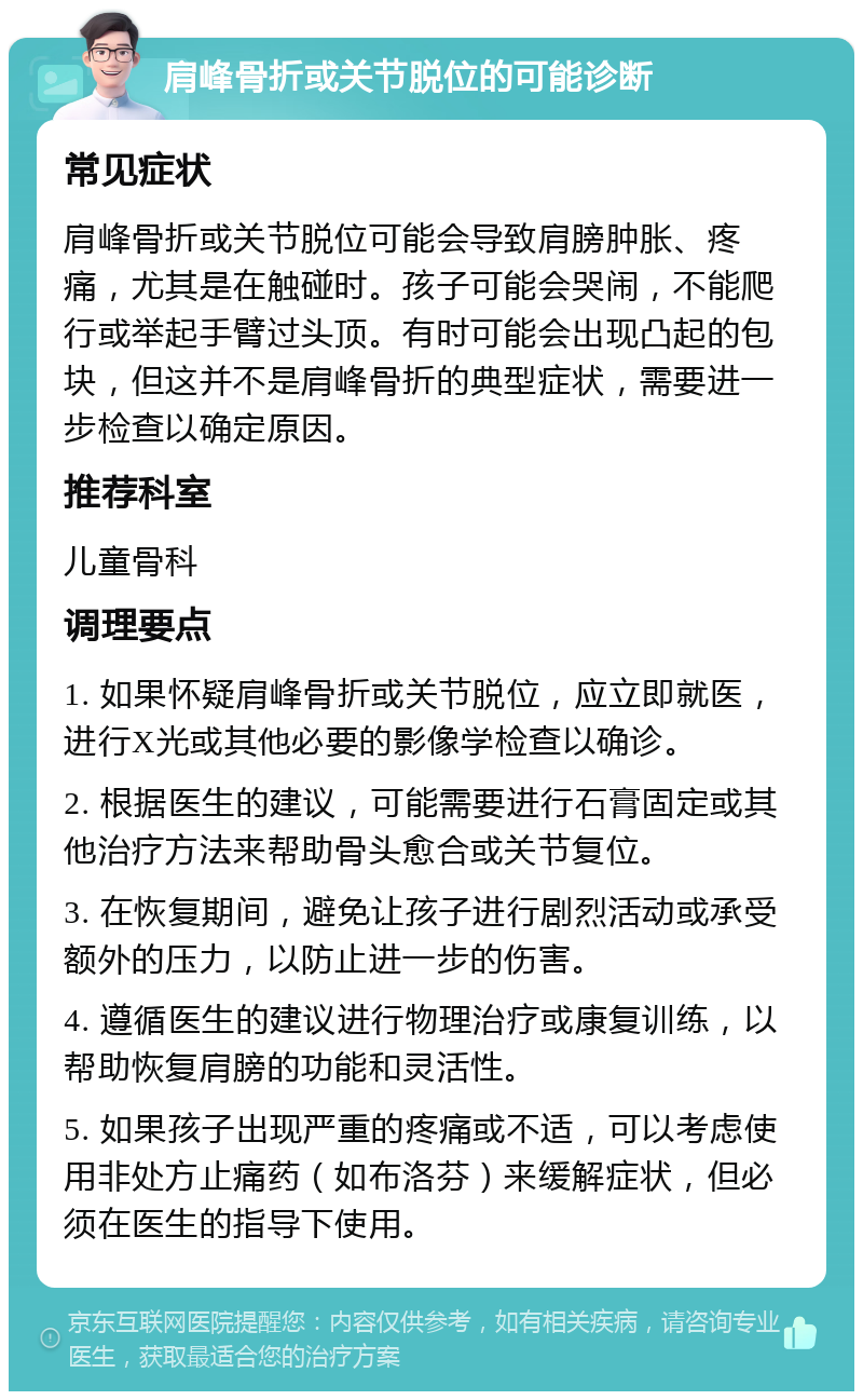 肩峰骨折或关节脱位的可能诊断 常见症状 肩峰骨折或关节脱位可能会导致肩膀肿胀、疼痛，尤其是在触碰时。孩子可能会哭闹，不能爬行或举起手臂过头顶。有时可能会出现凸起的包块，但这并不是肩峰骨折的典型症状，需要进一步检查以确定原因。 推荐科室 儿童骨科 调理要点 1. 如果怀疑肩峰骨折或关节脱位，应立即就医，进行X光或其他必要的影像学检查以确诊。 2. 根据医生的建议，可能需要进行石膏固定或其他治疗方法来帮助骨头愈合或关节复位。 3. 在恢复期间，避免让孩子进行剧烈活动或承受额外的压力，以防止进一步的伤害。 4. 遵循医生的建议进行物理治疗或康复训练，以帮助恢复肩膀的功能和灵活性。 5. 如果孩子出现严重的疼痛或不适，可以考虑使用非处方止痛药（如布洛芬）来缓解症状，但必须在医生的指导下使用。