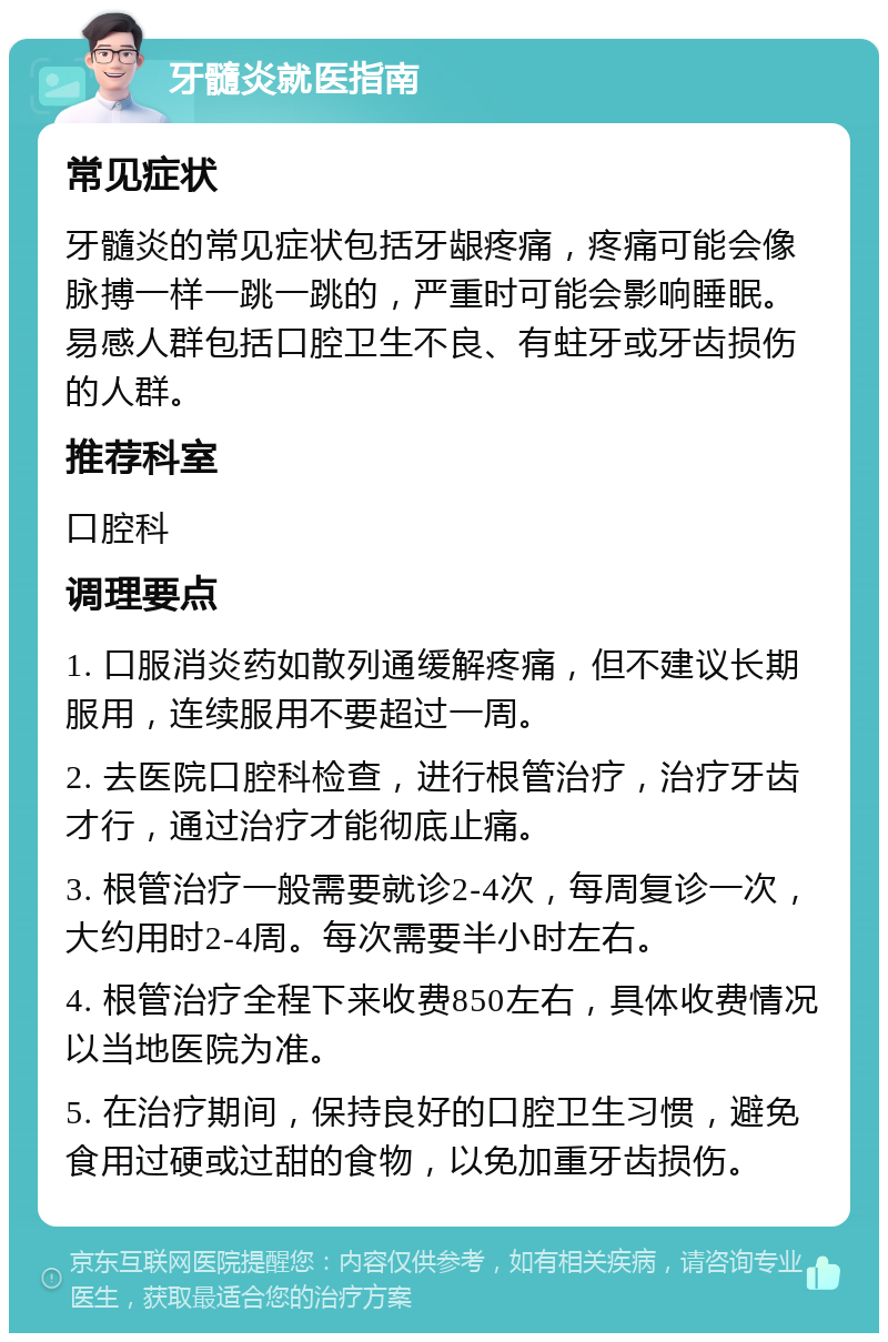 牙髓炎就医指南 常见症状 牙髓炎的常见症状包括牙龈疼痛，疼痛可能会像脉搏一样一跳一跳的，严重时可能会影响睡眠。易感人群包括口腔卫生不良、有蛀牙或牙齿损伤的人群。 推荐科室 口腔科 调理要点 1. 口服消炎药如散列通缓解疼痛，但不建议长期服用，连续服用不要超过一周。 2. 去医院口腔科检查，进行根管治疗，治疗牙齿才行，通过治疗才能彻底止痛。 3. 根管治疗一般需要就诊2-4次，每周复诊一次，大约用时2-4周。每次需要半小时左右。 4. 根管治疗全程下来收费850左右，具体收费情况以当地医院为准。 5. 在治疗期间，保持良好的口腔卫生习惯，避免食用过硬或过甜的食物，以免加重牙齿损伤。