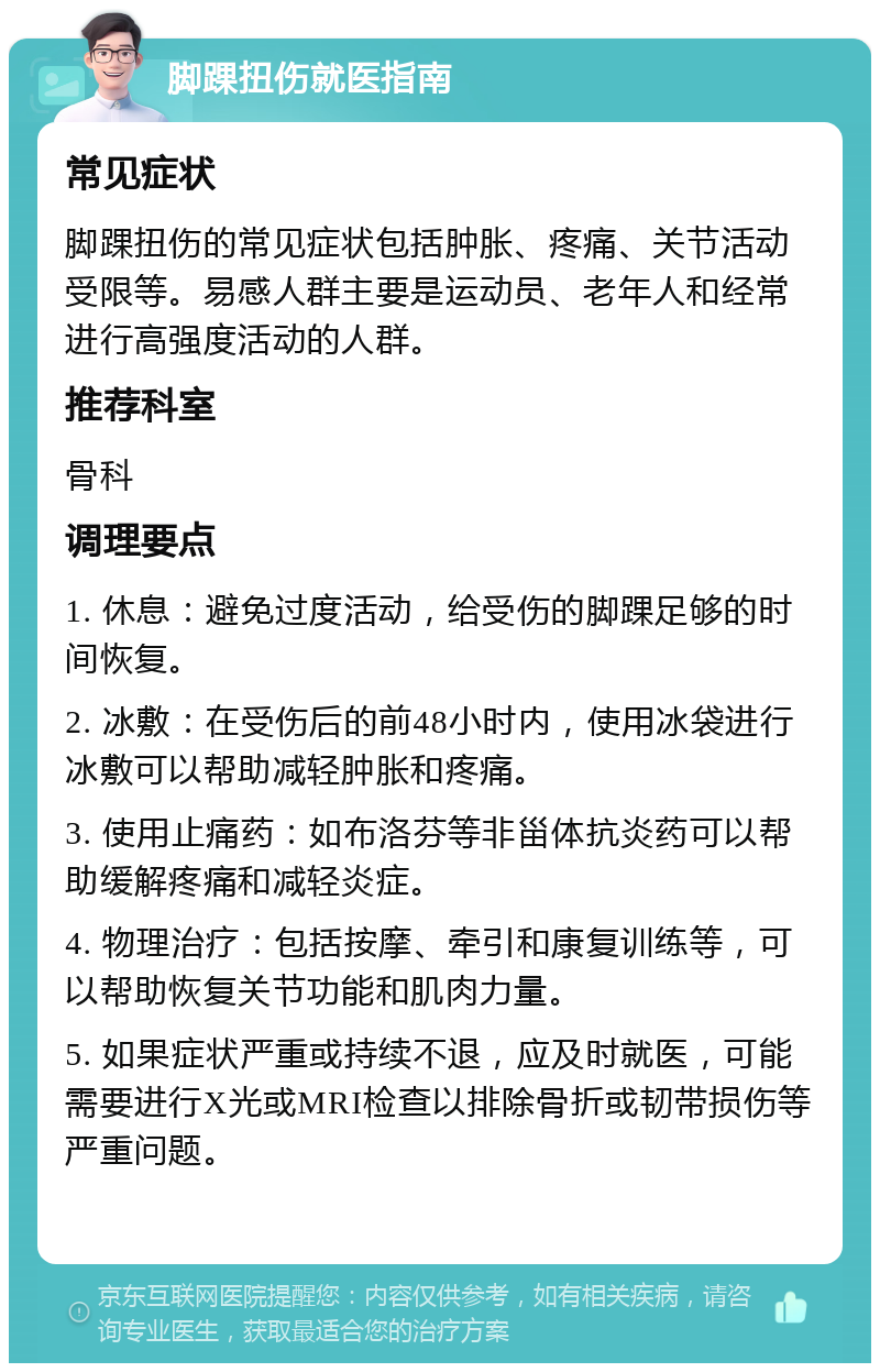 脚踝扭伤就医指南 常见症状 脚踝扭伤的常见症状包括肿胀、疼痛、关节活动受限等。易感人群主要是运动员、老年人和经常进行高强度活动的人群。 推荐科室 骨科 调理要点 1. 休息：避免过度活动，给受伤的脚踝足够的时间恢复。 2. 冰敷：在受伤后的前48小时内，使用冰袋进行冰敷可以帮助减轻肿胀和疼痛。 3. 使用止痛药：如布洛芬等非甾体抗炎药可以帮助缓解疼痛和减轻炎症。 4. 物理治疗：包括按摩、牵引和康复训练等，可以帮助恢复关节功能和肌肉力量。 5. 如果症状严重或持续不退，应及时就医，可能需要进行X光或MRI检查以排除骨折或韧带损伤等严重问题。