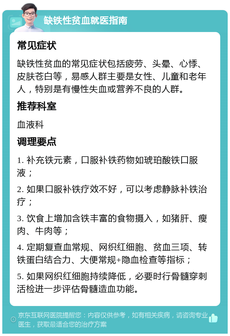 缺铁性贫血就医指南 常见症状 缺铁性贫血的常见症状包括疲劳、头晕、心悸、皮肤苍白等，易感人群主要是女性、儿童和老年人，特别是有慢性失血或营养不良的人群。 推荐科室 血液科 调理要点 1. 补充铁元素，口服补铁药物如琥珀酸铁口服液； 2. 如果口服补铁疗效不好，可以考虑静脉补铁治疗； 3. 饮食上增加含铁丰富的食物摄入，如猪肝、瘦肉、牛肉等； 4. 定期复查血常规、网织红细胞、贫血三项、转铁蛋白结合力、大便常规+隐血检查等指标； 5. 如果网织红细胞持续降低，必要时行骨髓穿刺活检进一步评估骨髓造血功能。