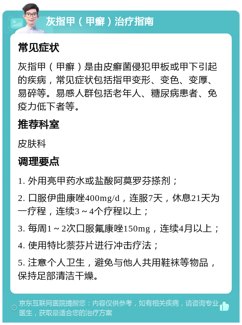 灰指甲（甲癣）治疗指南 常见症状 灰指甲（甲癣）是由皮癣菌侵犯甲板或甲下引起的疾病，常见症状包括指甲变形、变色、变厚、易碎等。易感人群包括老年人、糖尿病患者、免疫力低下者等。 推荐科室 皮肤科 调理要点 1. 外用亮甲药水或盐酸阿莫罗芬搽剂； 2. 口服伊曲康唑400mg/d，连服7天，休息21天为一疗程，连续3～4个疗程以上； 3. 每周1～2次口服氟康唑150mg，连续4月以上； 4. 使用特比萘芬片进行冲击疗法； 5. 注意个人卫生，避免与他人共用鞋袜等物品，保持足部清洁干燥。