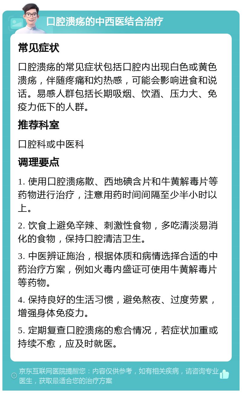 口腔溃疡的中西医结合治疗 常见症状 口腔溃疡的常见症状包括口腔内出现白色或黄色溃疡，伴随疼痛和灼热感，可能会影响进食和说话。易感人群包括长期吸烟、饮酒、压力大、免疫力低下的人群。 推荐科室 口腔科或中医科 调理要点 1. 使用口腔溃疡散、西地碘含片和牛黄解毒片等药物进行治疗，注意用药时间间隔至少半小时以上。 2. 饮食上避免辛辣、刺激性食物，多吃清淡易消化的食物，保持口腔清洁卫生。 3. 中医辨证施治，根据体质和病情选择合适的中药治疗方案，例如火毒内盛证可使用牛黄解毒片等药物。 4. 保持良好的生活习惯，避免熬夜、过度劳累，增强身体免疫力。 5. 定期复查口腔溃疡的愈合情况，若症状加重或持续不愈，应及时就医。