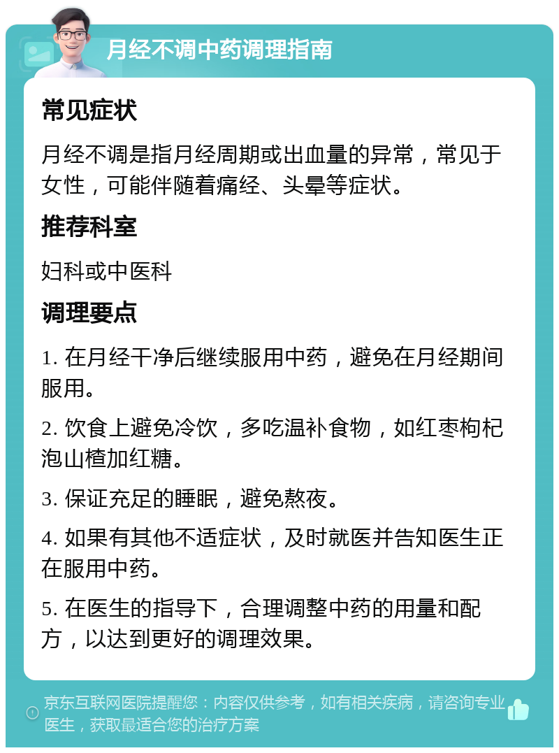 月经不调中药调理指南 常见症状 月经不调是指月经周期或出血量的异常，常见于女性，可能伴随着痛经、头晕等症状。 推荐科室 妇科或中医科 调理要点 1. 在月经干净后继续服用中药，避免在月经期间服用。 2. 饮食上避免冷饮，多吃温补食物，如红枣枸杞泡山楂加红糖。 3. 保证充足的睡眠，避免熬夜。 4. 如果有其他不适症状，及时就医并告知医生正在服用中药。 5. 在医生的指导下，合理调整中药的用量和配方，以达到更好的调理效果。