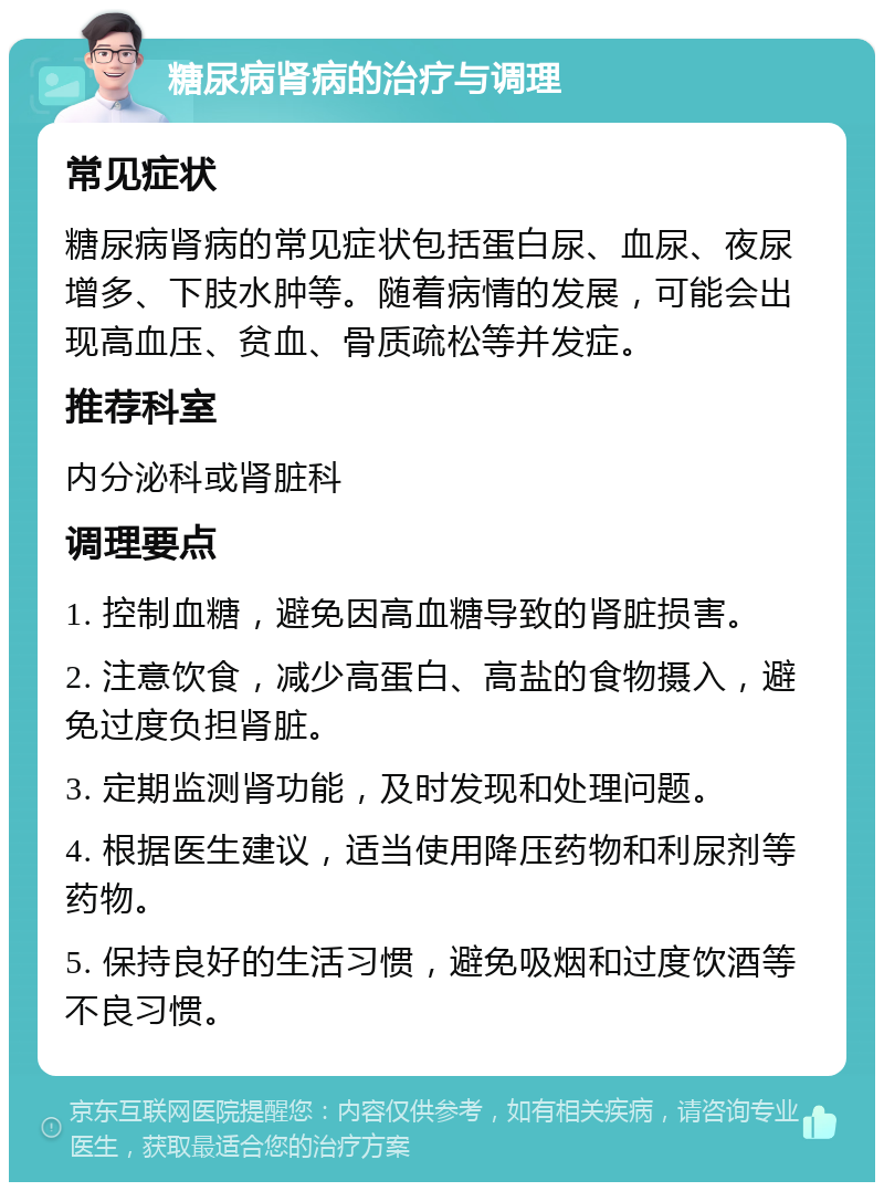 糖尿病肾病的治疗与调理 常见症状 糖尿病肾病的常见症状包括蛋白尿、血尿、夜尿增多、下肢水肿等。随着病情的发展，可能会出现高血压、贫血、骨质疏松等并发症。 推荐科室 内分泌科或肾脏科 调理要点 1. 控制血糖，避免因高血糖导致的肾脏损害。 2. 注意饮食，减少高蛋白、高盐的食物摄入，避免过度负担肾脏。 3. 定期监测肾功能，及时发现和处理问题。 4. 根据医生建议，适当使用降压药物和利尿剂等药物。 5. 保持良好的生活习惯，避免吸烟和过度饮酒等不良习惯。