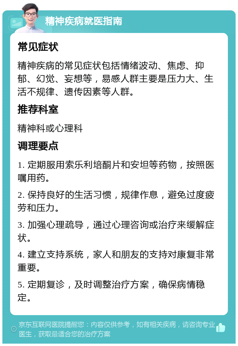 精神疾病就医指南 常见症状 精神疾病的常见症状包括情绪波动、焦虑、抑郁、幻觉、妄想等，易感人群主要是压力大、生活不规律、遗传因素等人群。 推荐科室 精神科或心理科 调理要点 1. 定期服用索乐利培酮片和安坦等药物，按照医嘱用药。 2. 保持良好的生活习惯，规律作息，避免过度疲劳和压力。 3. 加强心理疏导，通过心理咨询或治疗来缓解症状。 4. 建立支持系统，家人和朋友的支持对康复非常重要。 5. 定期复诊，及时调整治疗方案，确保病情稳定。