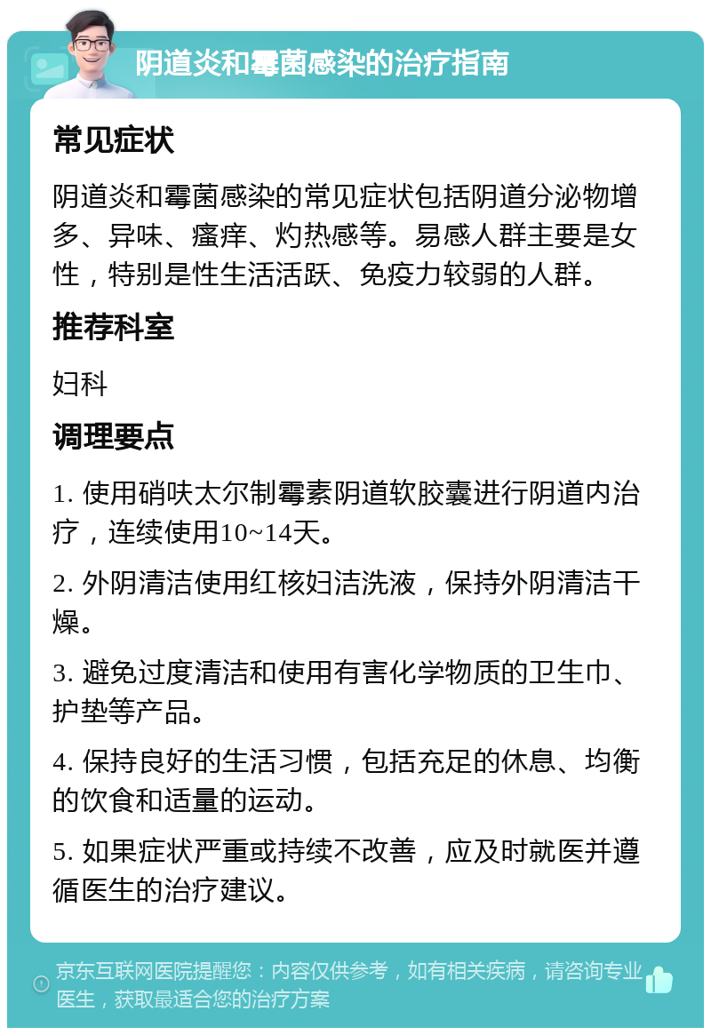 阴道炎和霉菌感染的治疗指南 常见症状 阴道炎和霉菌感染的常见症状包括阴道分泌物增多、异味、瘙痒、灼热感等。易感人群主要是女性，特别是性生活活跃、免疫力较弱的人群。 推荐科室 妇科 调理要点 1. 使用硝呋太尔制霉素阴道软胶囊进行阴道内治疗，连续使用10~14天。 2. 外阴清洁使用红核妇洁洗液，保持外阴清洁干燥。 3. 避免过度清洁和使用有害化学物质的卫生巾、护垫等产品。 4. 保持良好的生活习惯，包括充足的休息、均衡的饮食和适量的运动。 5. 如果症状严重或持续不改善，应及时就医并遵循医生的治疗建议。