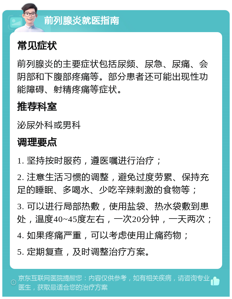 前列腺炎就医指南 常见症状 前列腺炎的主要症状包括尿频、尿急、尿痛、会阴部和下腹部疼痛等。部分患者还可能出现性功能障碍、射精疼痛等症状。 推荐科室 泌尿外科或男科 调理要点 1. 坚持按时服药，遵医嘱进行治疗； 2. 注意生活习惯的调整，避免过度劳累、保持充足的睡眠、多喝水、少吃辛辣刺激的食物等； 3. 可以进行局部热敷，使用盐袋、热水袋敷到患处，温度40~45度左右，一次20分钟，一天两次； 4. 如果疼痛严重，可以考虑使用止痛药物； 5. 定期复查，及时调整治疗方案。