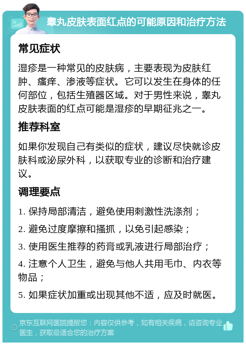 睾丸皮肤表面红点的可能原因和治疗方法 常见症状 湿疹是一种常见的皮肤病，主要表现为皮肤红肿、瘙痒、渗液等症状。它可以发生在身体的任何部位，包括生殖器区域。对于男性来说，睾丸皮肤表面的红点可能是湿疹的早期征兆之一。 推荐科室 如果你发现自己有类似的症状，建议尽快就诊皮肤科或泌尿外科，以获取专业的诊断和治疗建议。 调理要点 1. 保持局部清洁，避免使用刺激性洗涤剂； 2. 避免过度摩擦和搔抓，以免引起感染； 3. 使用医生推荐的药膏或乳液进行局部治疗； 4. 注意个人卫生，避免与他人共用毛巾、内衣等物品； 5. 如果症状加重或出现其他不适，应及时就医。