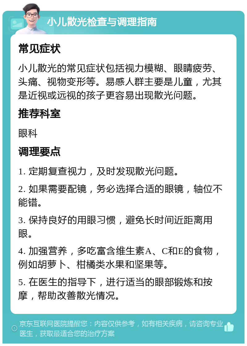 小儿散光检查与调理指南 常见症状 小儿散光的常见症状包括视力模糊、眼睛疲劳、头痛、视物变形等。易感人群主要是儿童，尤其是近视或远视的孩子更容易出现散光问题。 推荐科室 眼科 调理要点 1. 定期复查视力，及时发现散光问题。 2. 如果需要配镜，务必选择合适的眼镜，轴位不能错。 3. 保持良好的用眼习惯，避免长时间近距离用眼。 4. 加强营养，多吃富含维生素A、C和E的食物，例如胡萝卜、柑橘类水果和坚果等。 5. 在医生的指导下，进行适当的眼部锻炼和按摩，帮助改善散光情况。