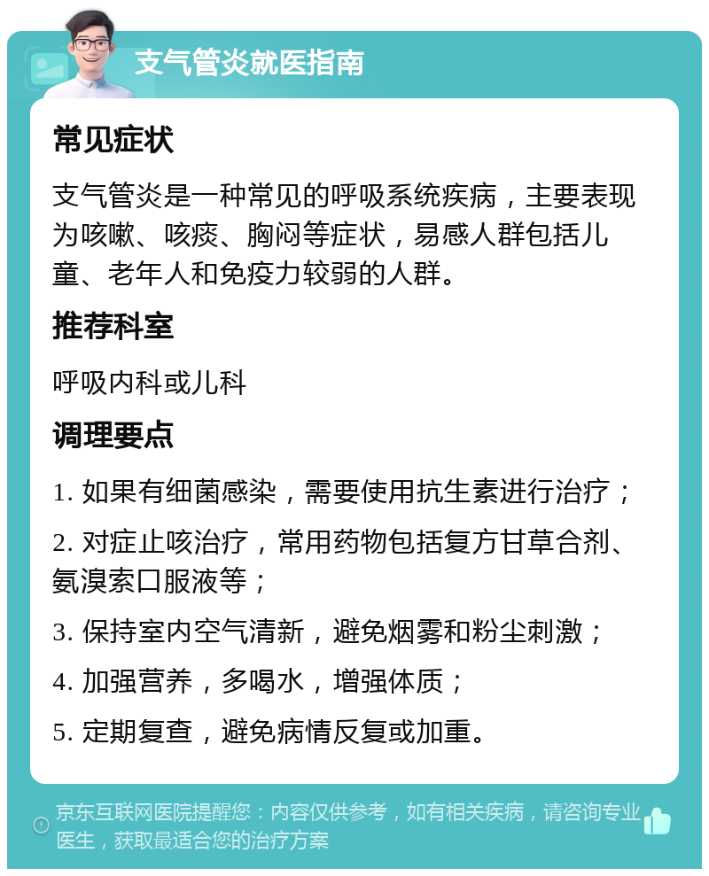 支气管炎就医指南 常见症状 支气管炎是一种常见的呼吸系统疾病，主要表现为咳嗽、咳痰、胸闷等症状，易感人群包括儿童、老年人和免疫力较弱的人群。 推荐科室 呼吸内科或儿科 调理要点 1. 如果有细菌感染，需要使用抗生素进行治疗； 2. 对症止咳治疗，常用药物包括复方甘草合剂、氨溴索口服液等； 3. 保持室内空气清新，避免烟雾和粉尘刺激； 4. 加强营养，多喝水，增强体质； 5. 定期复查，避免病情反复或加重。