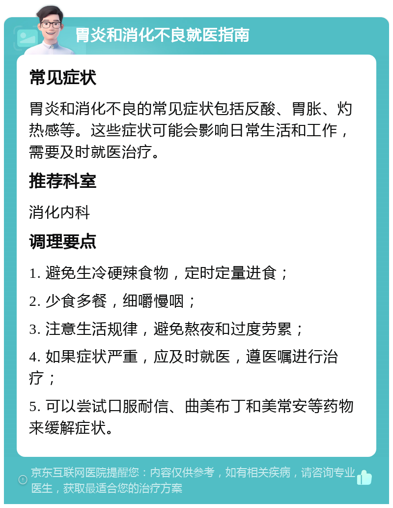 胃炎和消化不良就医指南 常见症状 胃炎和消化不良的常见症状包括反酸、胃胀、灼热感等。这些症状可能会影响日常生活和工作，需要及时就医治疗。 推荐科室 消化内科 调理要点 1. 避免生冷硬辣食物，定时定量进食； 2. 少食多餐，细嚼慢咽； 3. 注意生活规律，避免熬夜和过度劳累； 4. 如果症状严重，应及时就医，遵医嘱进行治疗； 5. 可以尝试口服耐信、曲美布丁和美常安等药物来缓解症状。