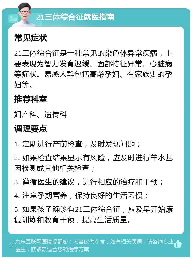 21三体综合征就医指南 常见症状 21三体综合征是一种常见的染色体异常疾病，主要表现为智力发育迟缓、面部特征异常、心脏病等症状。易感人群包括高龄孕妇、有家族史的孕妇等。 推荐科室 妇产科、遗传科 调理要点 1. 定期进行产前检查，及时发现问题； 2. 如果检查结果显示有风险，应及时进行羊水基因检测或其他相关检查； 3. 遵循医生的建议，进行相应的治疗和干预； 4. 注意孕期营养，保持良好的生活习惯； 5. 如果孩子确诊有21三体综合征，应及早开始康复训练和教育干预，提高生活质量。