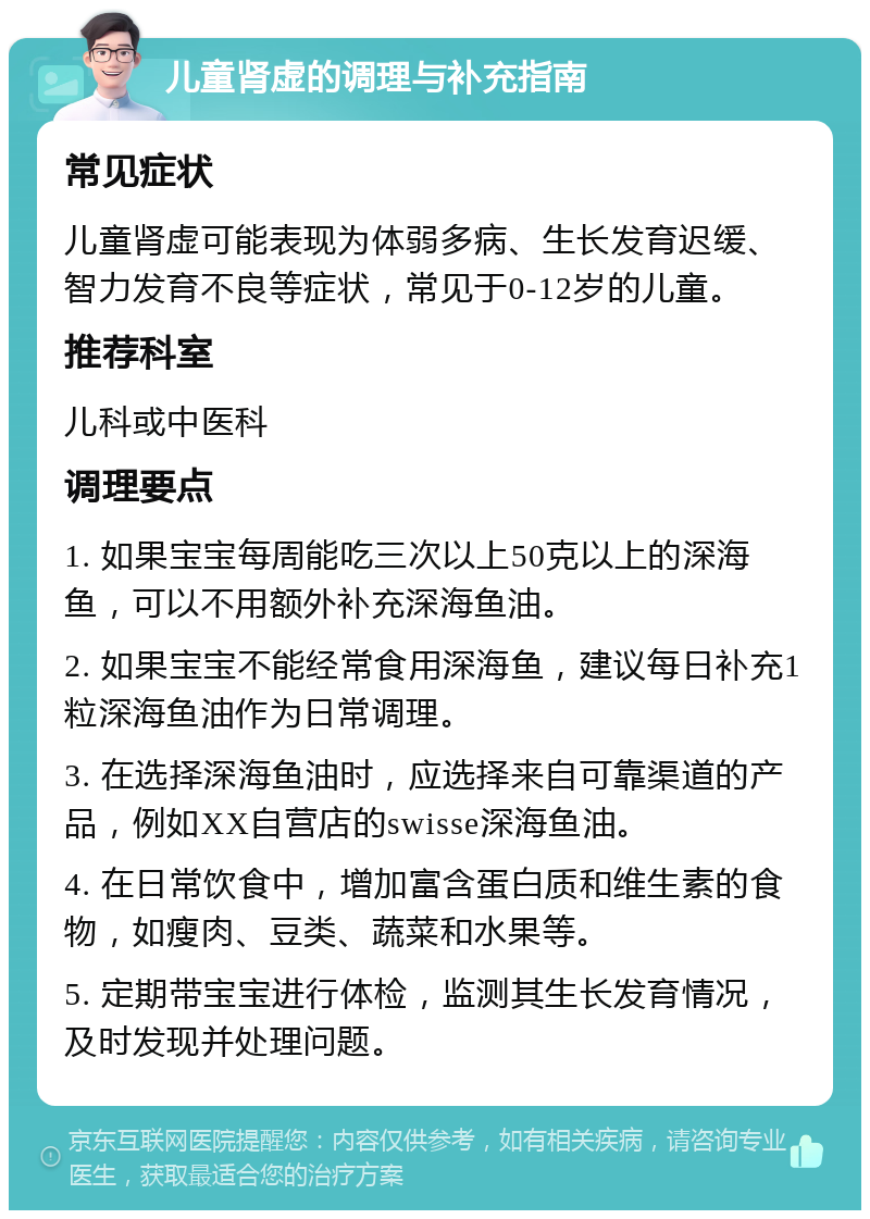 儿童肾虚的调理与补充指南 常见症状 儿童肾虚可能表现为体弱多病、生长发育迟缓、智力发育不良等症状，常见于0-12岁的儿童。 推荐科室 儿科或中医科 调理要点 1. 如果宝宝每周能吃三次以上50克以上的深海鱼，可以不用额外补充深海鱼油。 2. 如果宝宝不能经常食用深海鱼，建议每日补充1粒深海鱼油作为日常调理。 3. 在选择深海鱼油时，应选择来自可靠渠道的产品，例如XX自营店的swisse深海鱼油。 4. 在日常饮食中，增加富含蛋白质和维生素的食物，如瘦肉、豆类、蔬菜和水果等。 5. 定期带宝宝进行体检，监测其生长发育情况，及时发现并处理问题。