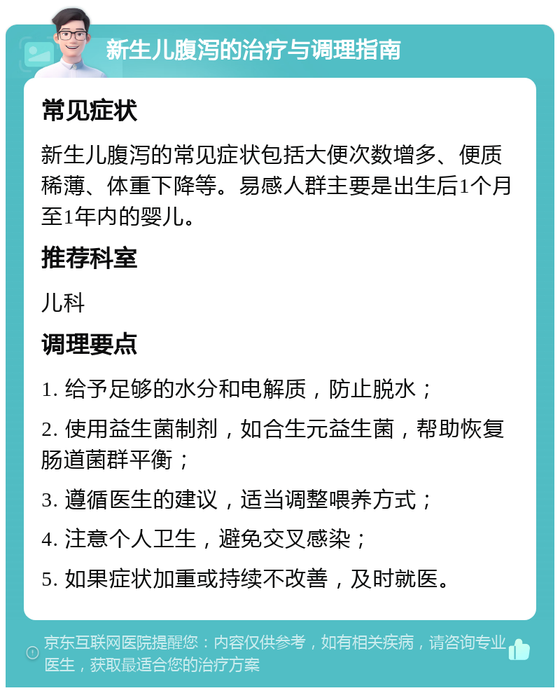 新生儿腹泻的治疗与调理指南 常见症状 新生儿腹泻的常见症状包括大便次数增多、便质稀薄、体重下降等。易感人群主要是出生后1个月至1年内的婴儿。 推荐科室 儿科 调理要点 1. 给予足够的水分和电解质，防止脱水； 2. 使用益生菌制剂，如合生元益生菌，帮助恢复肠道菌群平衡； 3. 遵循医生的建议，适当调整喂养方式； 4. 注意个人卫生，避免交叉感染； 5. 如果症状加重或持续不改善，及时就医。