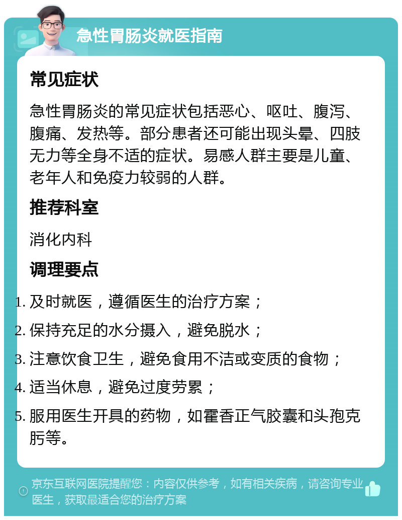 急性胃肠炎就医指南 常见症状 急性胃肠炎的常见症状包括恶心、呕吐、腹泻、腹痛、发热等。部分患者还可能出现头晕、四肢无力等全身不适的症状。易感人群主要是儿童、老年人和免疫力较弱的人群。 推荐科室 消化内科 调理要点 及时就医，遵循医生的治疗方案； 保持充足的水分摄入，避免脱水； 注意饮食卫生，避免食用不洁或变质的食物； 适当休息，避免过度劳累； 服用医生开具的药物，如霍香正气胶囊和头孢克肟等。