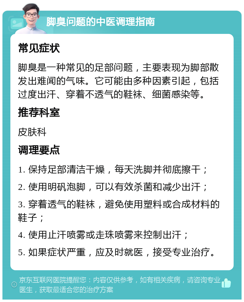 脚臭问题的中医调理指南 常见症状 脚臭是一种常见的足部问题，主要表现为脚部散发出难闻的气味。它可能由多种因素引起，包括过度出汗、穿着不透气的鞋袜、细菌感染等。 推荐科室 皮肤科 调理要点 1. 保持足部清洁干燥，每天洗脚并彻底擦干； 2. 使用明矾泡脚，可以有效杀菌和减少出汗； 3. 穿着透气的鞋袜，避免使用塑料或合成材料的鞋子； 4. 使用止汗喷雾或走珠喷雾来控制出汗； 5. 如果症状严重，应及时就医，接受专业治疗。