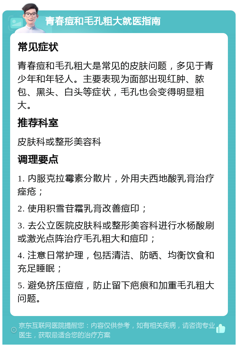 青春痘和毛孔粗大就医指南 常见症状 青春痘和毛孔粗大是常见的皮肤问题，多见于青少年和年轻人。主要表现为面部出现红肿、脓包、黑头、白头等症状，毛孔也会变得明显粗大。 推荐科室 皮肤科或整形美容科 调理要点 1. 内服克拉霉素分散片，外用夫西地酸乳膏治疗痤疮； 2. 使用积雪苷霜乳膏改善痘印； 3. 去公立医院皮肤科或整形美容科进行水杨酸刷或激光点阵治疗毛孔粗大和痘印； 4. 注意日常护理，包括清洁、防晒、均衡饮食和充足睡眠； 5. 避免挤压痘痘，防止留下疤痕和加重毛孔粗大问题。