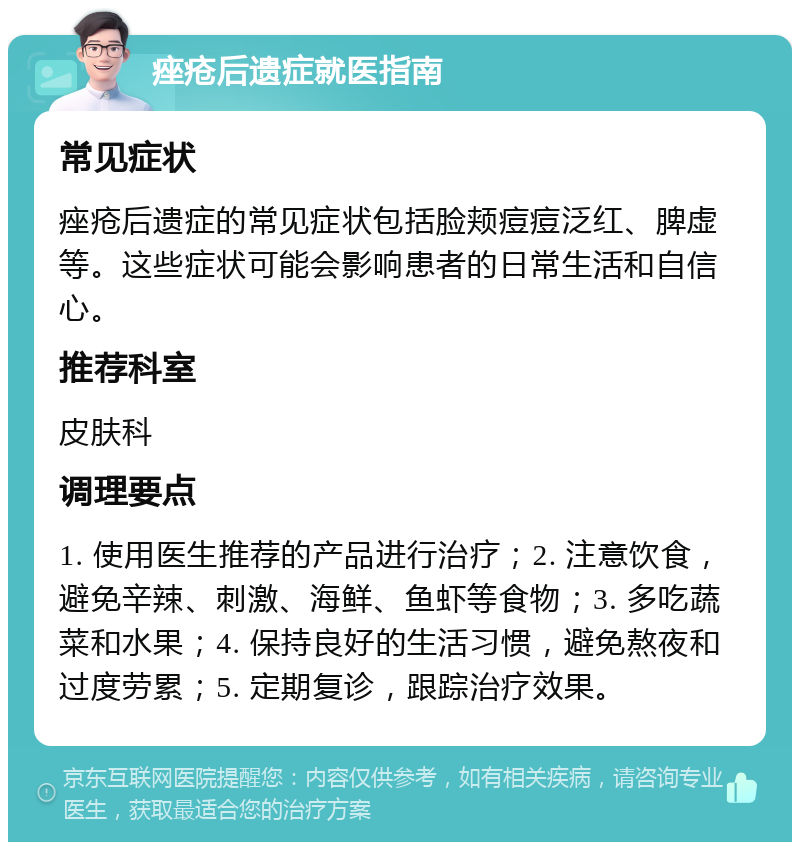 痤疮后遗症就医指南 常见症状 痤疮后遗症的常见症状包括脸颊痘痘泛红、脾虚等。这些症状可能会影响患者的日常生活和自信心。 推荐科室 皮肤科 调理要点 1. 使用医生推荐的产品进行治疗；2. 注意饮食，避免辛辣、刺激、海鲜、鱼虾等食物；3. 多吃蔬菜和水果；4. 保持良好的生活习惯，避免熬夜和过度劳累；5. 定期复诊，跟踪治疗效果。