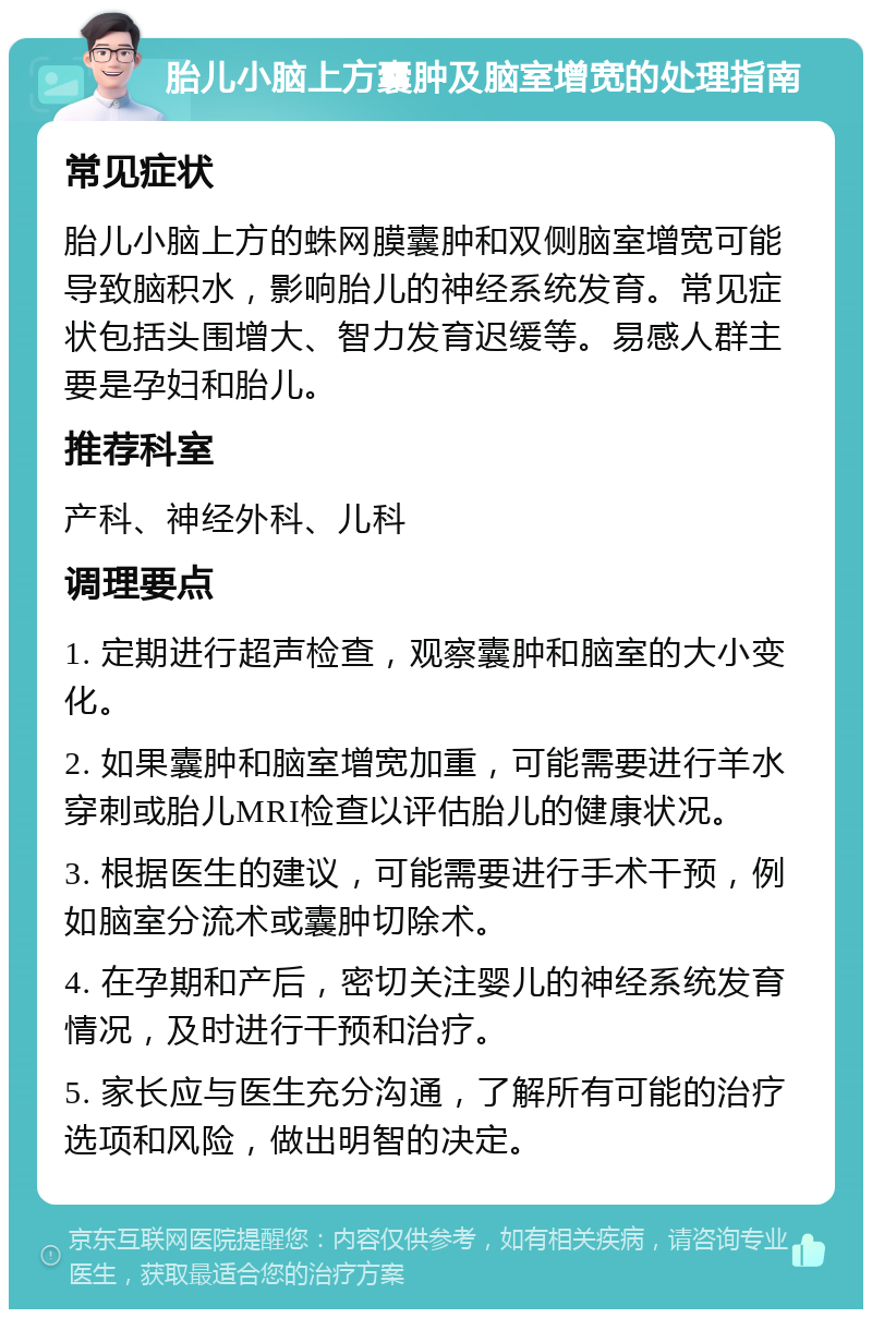 胎儿小脑上方囊肿及脑室增宽的处理指南 常见症状 胎儿小脑上方的蛛网膜囊肿和双侧脑室增宽可能导致脑积水，影响胎儿的神经系统发育。常见症状包括头围增大、智力发育迟缓等。易感人群主要是孕妇和胎儿。 推荐科室 产科、神经外科、儿科 调理要点 1. 定期进行超声检查，观察囊肿和脑室的大小变化。 2. 如果囊肿和脑室增宽加重，可能需要进行羊水穿刺或胎儿MRI检查以评估胎儿的健康状况。 3. 根据医生的建议，可能需要进行手术干预，例如脑室分流术或囊肿切除术。 4. 在孕期和产后，密切关注婴儿的神经系统发育情况，及时进行干预和治疗。 5. 家长应与医生充分沟通，了解所有可能的治疗选项和风险，做出明智的决定。