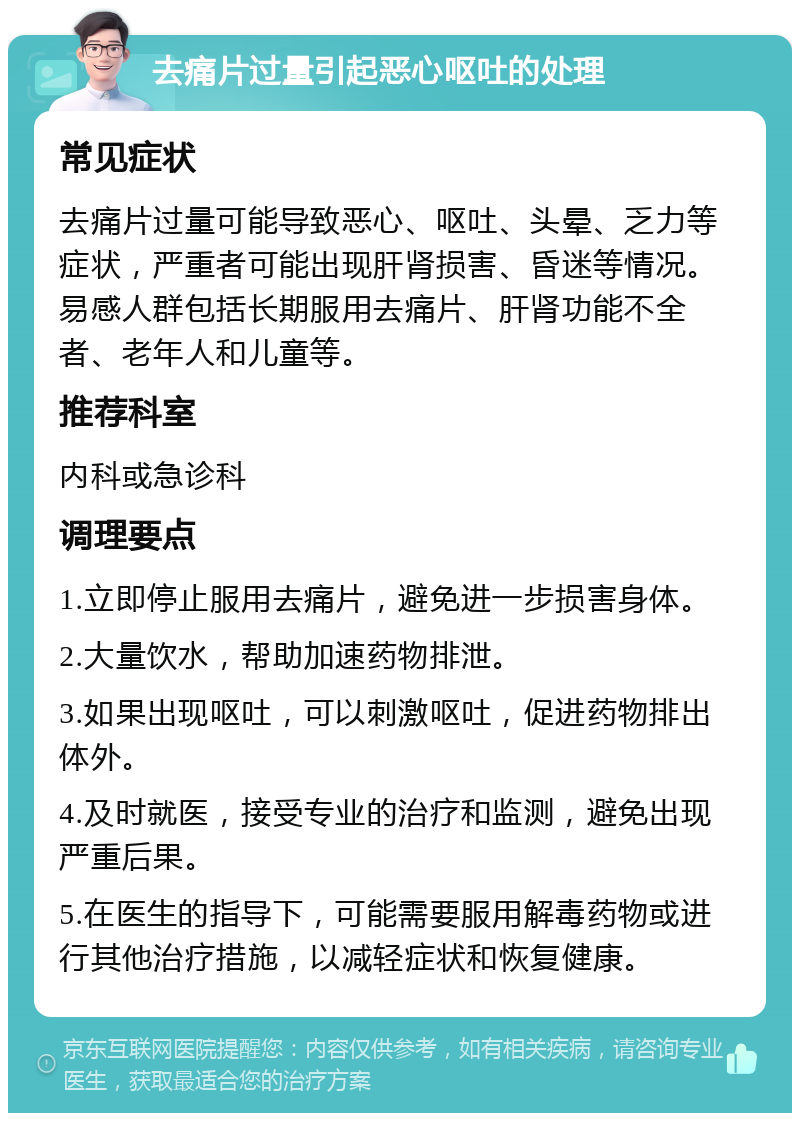 去痛片过量引起恶心呕吐的处理 常见症状 去痛片过量可能导致恶心、呕吐、头晕、乏力等症状，严重者可能出现肝肾损害、昏迷等情况。易感人群包括长期服用去痛片、肝肾功能不全者、老年人和儿童等。 推荐科室 内科或急诊科 调理要点 1.立即停止服用去痛片，避免进一步损害身体。 2.大量饮水，帮助加速药物排泄。 3.如果出现呕吐，可以刺激呕吐，促进药物排出体外。 4.及时就医，接受专业的治疗和监测，避免出现严重后果。 5.在医生的指导下，可能需要服用解毒药物或进行其他治疗措施，以减轻症状和恢复健康。