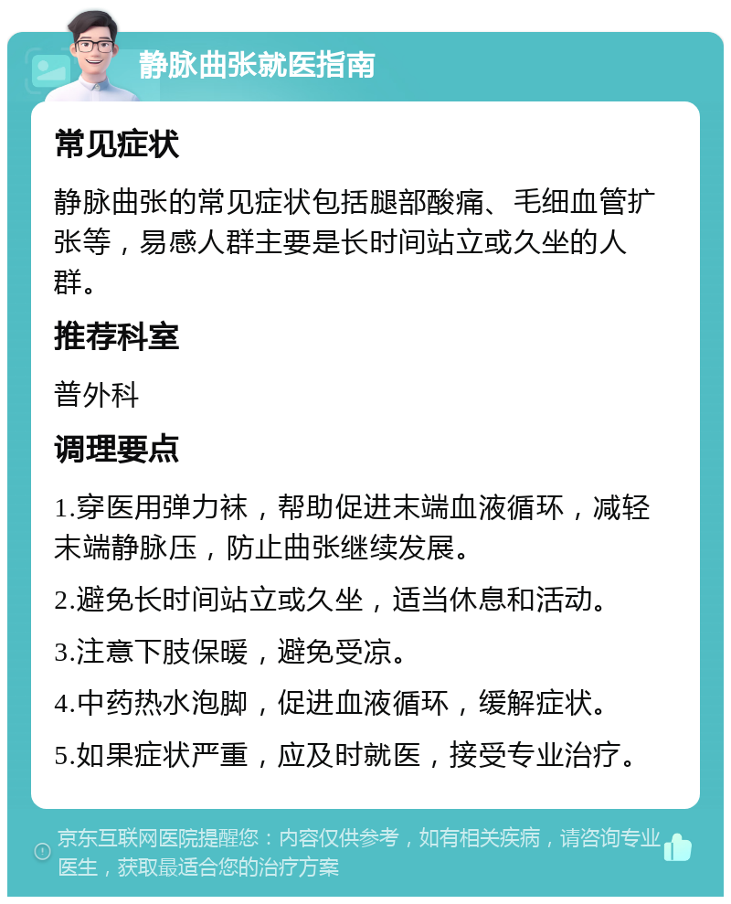 静脉曲张就医指南 常见症状 静脉曲张的常见症状包括腿部酸痛、毛细血管扩张等，易感人群主要是长时间站立或久坐的人群。 推荐科室 普外科 调理要点 1.穿医用弹力袜，帮助促进末端血液循环，减轻末端静脉压，防止曲张继续发展。 2.避免长时间站立或久坐，适当休息和活动。 3.注意下肢保暖，避免受凉。 4.中药热水泡脚，促进血液循环，缓解症状。 5.如果症状严重，应及时就医，接受专业治疗。