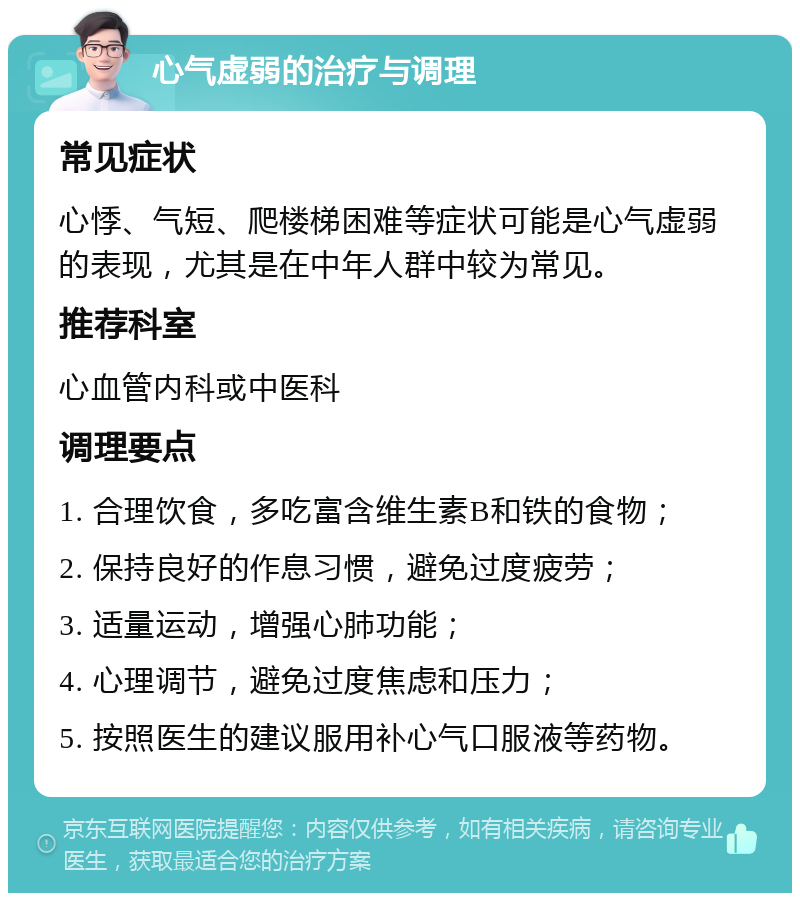 心气虚弱的治疗与调理 常见症状 心悸、气短、爬楼梯困难等症状可能是心气虚弱的表现，尤其是在中年人群中较为常见。 推荐科室 心血管内科或中医科 调理要点 1. 合理饮食，多吃富含维生素B和铁的食物； 2. 保持良好的作息习惯，避免过度疲劳； 3. 适量运动，增强心肺功能； 4. 心理调节，避免过度焦虑和压力； 5. 按照医生的建议服用补心气口服液等药物。