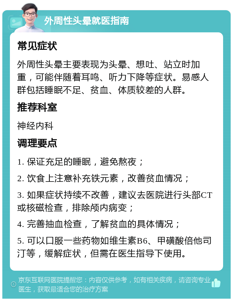 外周性头晕就医指南 常见症状 外周性头晕主要表现为头晕、想吐、站立时加重，可能伴随着耳鸣、听力下降等症状。易感人群包括睡眠不足、贫血、体质较差的人群。 推荐科室 神经内科 调理要点 1. 保证充足的睡眠，避免熬夜； 2. 饮食上注意补充铁元素，改善贫血情况； 3. 如果症状持续不改善，建议去医院进行头部CT或核磁检查，排除颅内病变； 4. 完善抽血检查，了解贫血的具体情况； 5. 可以口服一些药物如维生素B6、甲磺酸倍他司汀等，缓解症状，但需在医生指导下使用。