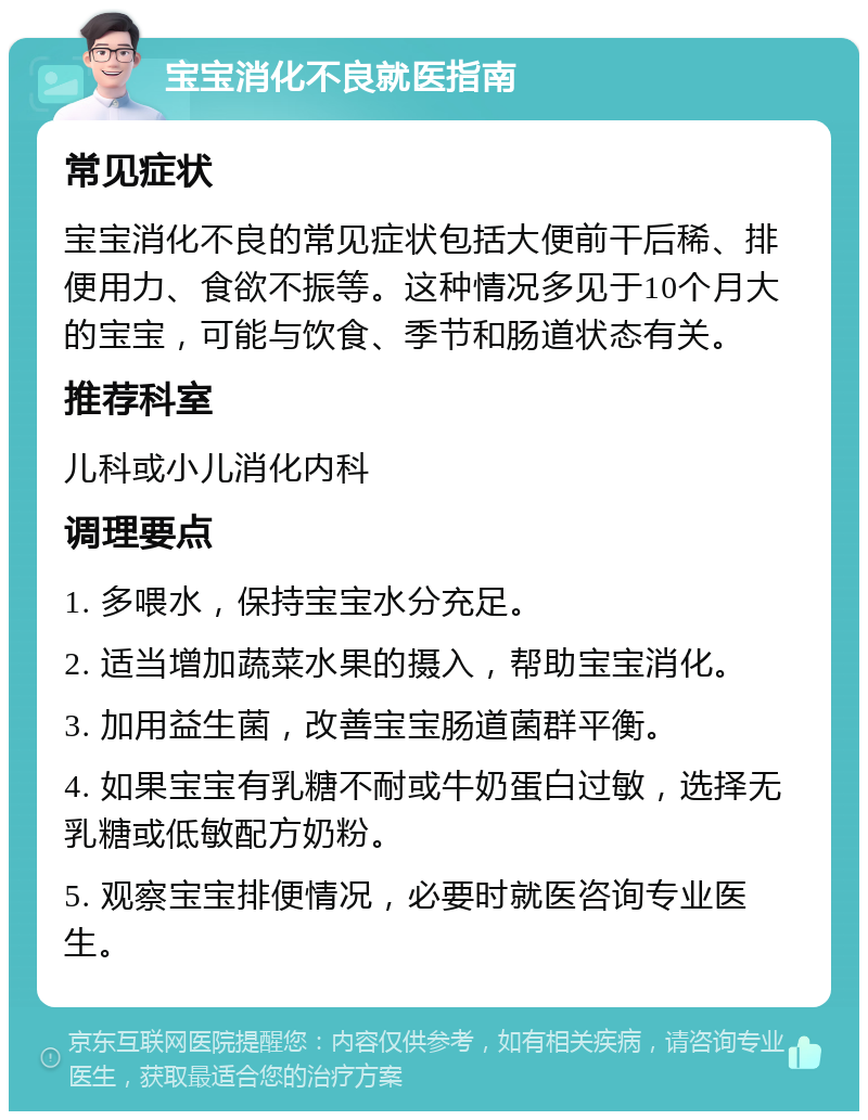 宝宝消化不良就医指南 常见症状 宝宝消化不良的常见症状包括大便前干后稀、排便用力、食欲不振等。这种情况多见于10个月大的宝宝，可能与饮食、季节和肠道状态有关。 推荐科室 儿科或小儿消化内科 调理要点 1. 多喂水，保持宝宝水分充足。 2. 适当增加蔬菜水果的摄入，帮助宝宝消化。 3. 加用益生菌，改善宝宝肠道菌群平衡。 4. 如果宝宝有乳糖不耐或牛奶蛋白过敏，选择无乳糖或低敏配方奶粉。 5. 观察宝宝排便情况，必要时就医咨询专业医生。