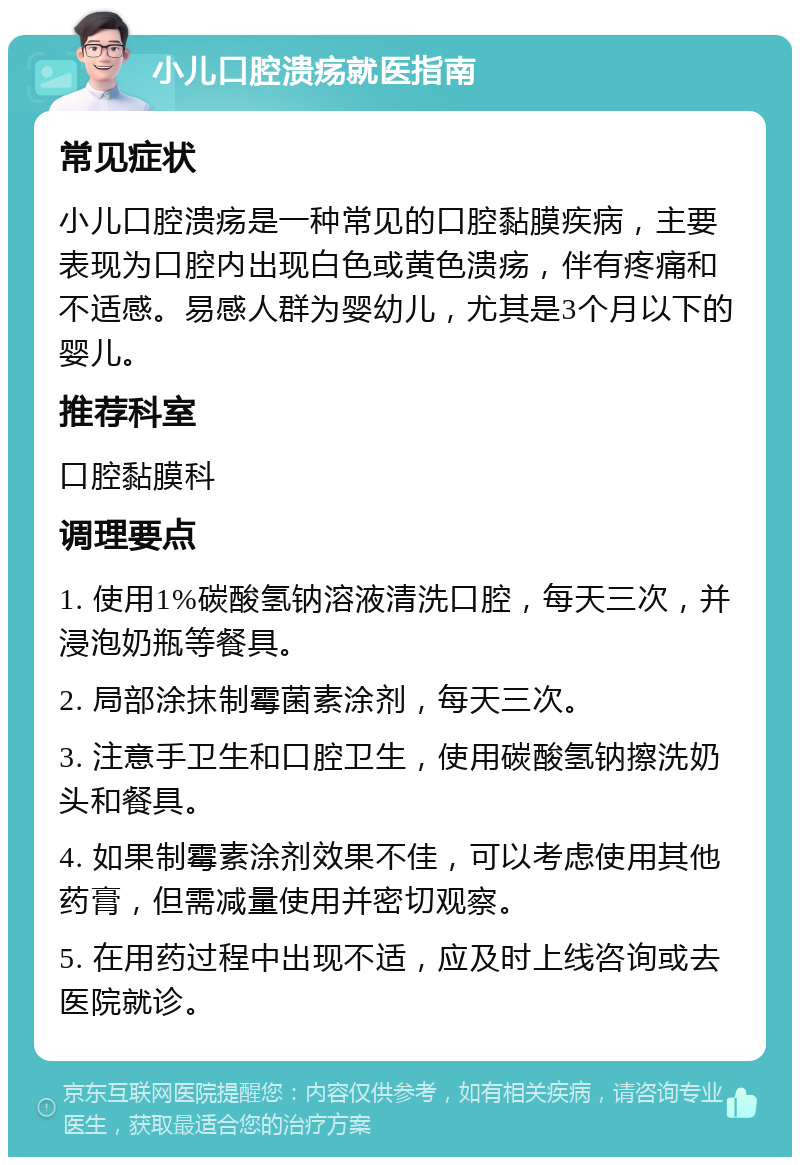 小儿口腔溃疡就医指南 常见症状 小儿口腔溃疡是一种常见的口腔黏膜疾病，主要表现为口腔内出现白色或黄色溃疡，伴有疼痛和不适感。易感人群为婴幼儿，尤其是3个月以下的婴儿。 推荐科室 口腔黏膜科 调理要点 1. 使用1%碳酸氢钠溶液清洗口腔，每天三次，并浸泡奶瓶等餐具。 2. 局部涂抹制霉菌素涂剂，每天三次。 3. 注意手卫生和口腔卫生，使用碳酸氢钠擦洗奶头和餐具。 4. 如果制霉素涂剂效果不佳，可以考虑使用其他药膏，但需减量使用并密切观察。 5. 在用药过程中出现不适，应及时上线咨询或去医院就诊。