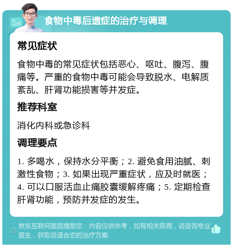 食物中毒后遗症的治疗与调理 常见症状 食物中毒的常见症状包括恶心、呕吐、腹泻、腹痛等。严重的食物中毒可能会导致脱水、电解质紊乱、肝肾功能损害等并发症。 推荐科室 消化内科或急诊科 调理要点 1. 多喝水，保持水分平衡；2. 避免食用油腻、刺激性食物；3. 如果出现严重症状，应及时就医；4. 可以口服活血止痛胶囊缓解疼痛；5. 定期检查肝肾功能，预防并发症的发生。