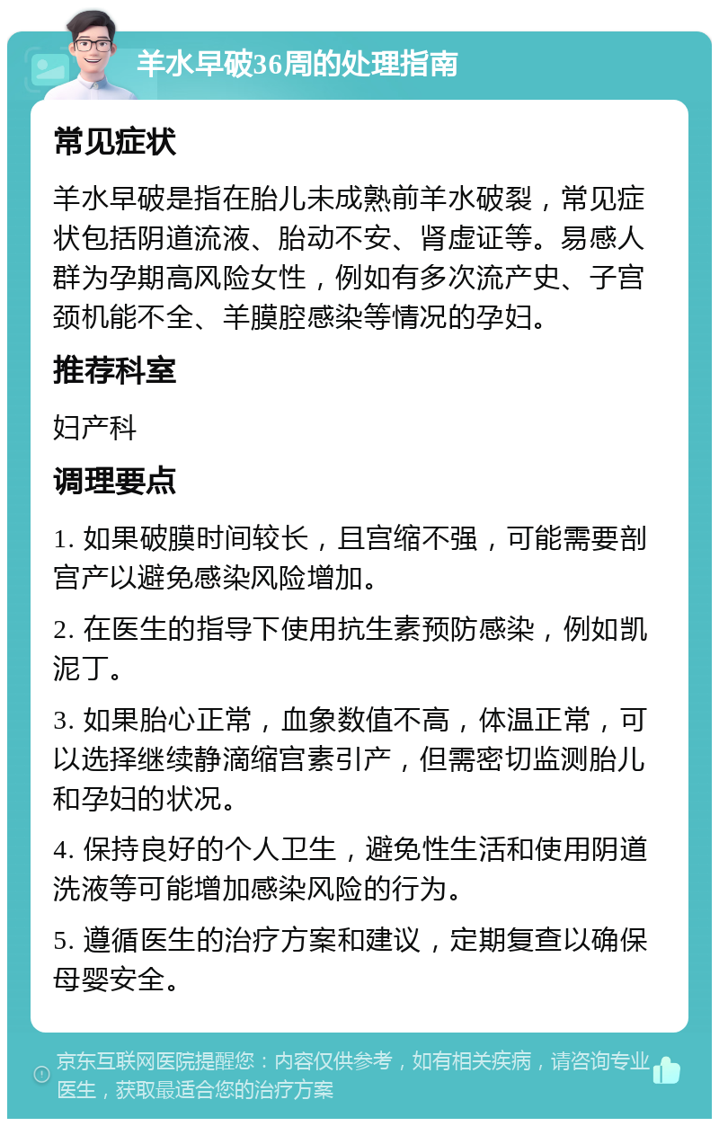 羊水早破36周的处理指南 常见症状 羊水早破是指在胎儿未成熟前羊水破裂，常见症状包括阴道流液、胎动不安、肾虚证等。易感人群为孕期高风险女性，例如有多次流产史、子宫颈机能不全、羊膜腔感染等情况的孕妇。 推荐科室 妇产科 调理要点 1. 如果破膜时间较长，且宫缩不强，可能需要剖宫产以避免感染风险增加。 2. 在医生的指导下使用抗生素预防感染，例如凯泥丁。 3. 如果胎心正常，血象数值不高，体温正常，可以选择继续静滴缩宫素引产，但需密切监测胎儿和孕妇的状况。 4. 保持良好的个人卫生，避免性生活和使用阴道洗液等可能增加感染风险的行为。 5. 遵循医生的治疗方案和建议，定期复查以确保母婴安全。