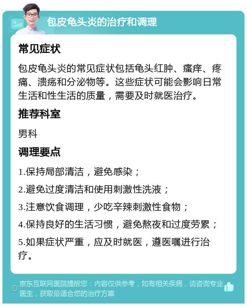 包皮龟头炎的治疗和调理 常见症状 包皮龟头炎的常见症状包括龟头红肿、瘙痒、疼痛、溃疡和分泌物等。这些症状可能会影响日常生活和性生活的质量，需要及时就医治疗。 推荐科室 男科 调理要点 1.保持局部清洁，避免感染； 2.避免过度清洁和使用刺激性洗液； 3.注意饮食调理，少吃辛辣刺激性食物； 4.保持良好的生活习惯，避免熬夜和过度劳累； 5.如果症状严重，应及时就医，遵医嘱进行治疗。