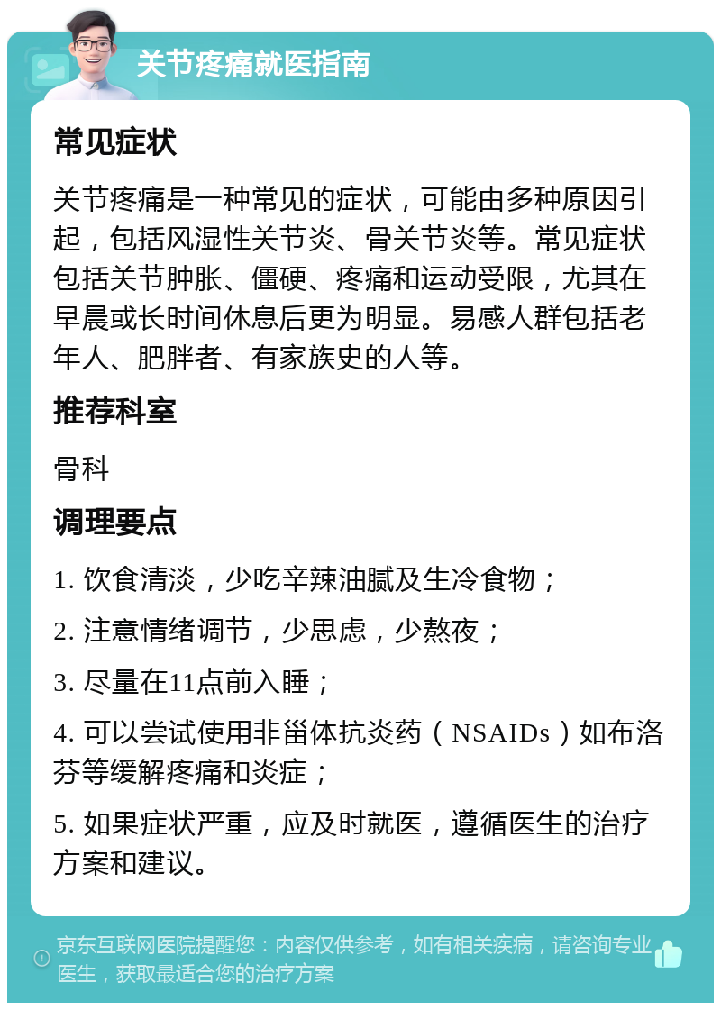 关节疼痛就医指南 常见症状 关节疼痛是一种常见的症状，可能由多种原因引起，包括风湿性关节炎、骨关节炎等。常见症状包括关节肿胀、僵硬、疼痛和运动受限，尤其在早晨或长时间休息后更为明显。易感人群包括老年人、肥胖者、有家族史的人等。 推荐科室 骨科 调理要点 1. 饮食清淡，少吃辛辣油腻及生冷食物； 2. 注意情绪调节，少思虑，少熬夜； 3. 尽量在11点前入睡； 4. 可以尝试使用非甾体抗炎药（NSAIDs）如布洛芬等缓解疼痛和炎症； 5. 如果症状严重，应及时就医，遵循医生的治疗方案和建议。