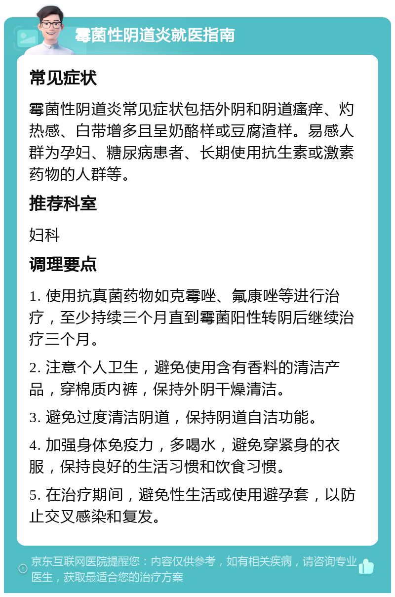 霉菌性阴道炎就医指南 常见症状 霉菌性阴道炎常见症状包括外阴和阴道瘙痒、灼热感、白带增多且呈奶酪样或豆腐渣样。易感人群为孕妇、糖尿病患者、长期使用抗生素或激素药物的人群等。 推荐科室 妇科 调理要点 1. 使用抗真菌药物如克霉唑、氟康唑等进行治疗，至少持续三个月直到霉菌阳性转阴后继续治疗三个月。 2. 注意个人卫生，避免使用含有香料的清洁产品，穿棉质内裤，保持外阴干燥清洁。 3. 避免过度清洁阴道，保持阴道自洁功能。 4. 加强身体免疫力，多喝水，避免穿紧身的衣服，保持良好的生活习惯和饮食习惯。 5. 在治疗期间，避免性生活或使用避孕套，以防止交叉感染和复发。