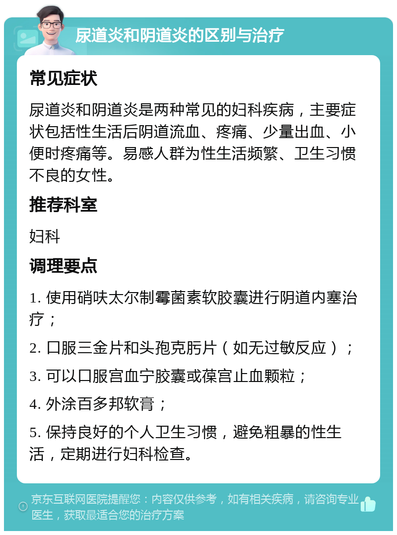 尿道炎和阴道炎的区别与治疗 常见症状 尿道炎和阴道炎是两种常见的妇科疾病，主要症状包括性生活后阴道流血、疼痛、少量出血、小便时疼痛等。易感人群为性生活频繁、卫生习惯不良的女性。 推荐科室 妇科 调理要点 1. 使用硝呋太尔制霉菌素软胶囊进行阴道内塞治疗； 2. 口服三金片和头孢克肟片（如无过敏反应）； 3. 可以口服宫血宁胶囊或葆宫止血颗粒； 4. 外涂百多邦软膏； 5. 保持良好的个人卫生习惯，避免粗暴的性生活，定期进行妇科检查。