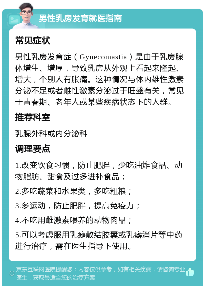 男性乳房发育就医指南 常见症状 男性乳房发育症（Gynecomastia）是由于乳房腺体增生、增厚，导致乳房从外观上看起来隆起、增大，个别人有胀痛。这种情况与体内雄性激素分泌不足或者雌性激素分泌过于旺盛有关，常见于青春期、老年人或某些疾病状态下的人群。 推荐科室 乳腺外科或内分泌科 调理要点 1.改变饮食习惯，防止肥胖，少吃油炸食品、动物脂肪、甜食及过多进补食品； 2.多吃蔬菜和水果类，多吃粗粮； 3.多运动，防止肥胖，提高免疫力； 4.不吃用雌激素喂养的动物肉品； 5.可以考虑服用乳癖散结胶囊或乳癖消片等中药进行治疗，需在医生指导下使用。