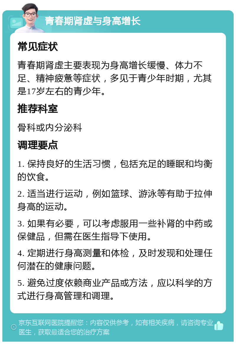 青春期肾虚与身高增长 常见症状 青春期肾虚主要表现为身高增长缓慢、体力不足、精神疲惫等症状，多见于青少年时期，尤其是17岁左右的青少年。 推荐科室 骨科或内分泌科 调理要点 1. 保持良好的生活习惯，包括充足的睡眠和均衡的饮食。 2. 适当进行运动，例如篮球、游泳等有助于拉伸身高的运动。 3. 如果有必要，可以考虑服用一些补肾的中药或保健品，但需在医生指导下使用。 4. 定期进行身高测量和体检，及时发现和处理任何潜在的健康问题。 5. 避免过度依赖商业产品或方法，应以科学的方式进行身高管理和调理。