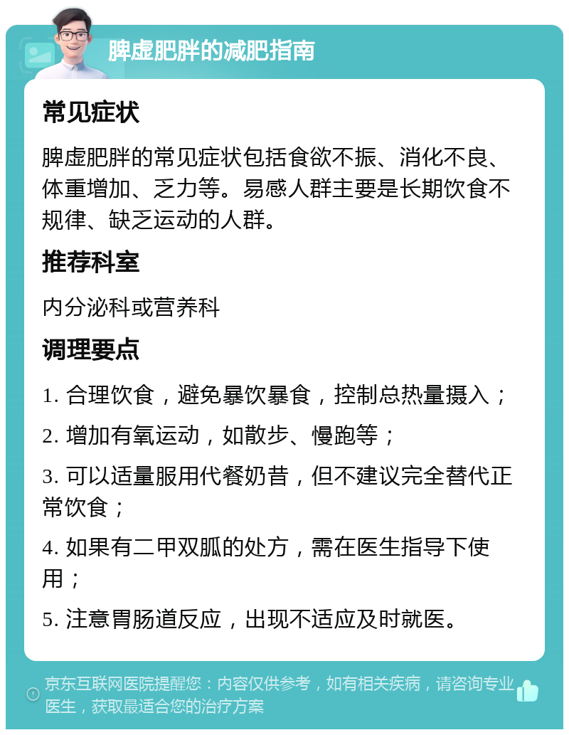 脾虚肥胖的减肥指南 常见症状 脾虚肥胖的常见症状包括食欲不振、消化不良、体重增加、乏力等。易感人群主要是长期饮食不规律、缺乏运动的人群。 推荐科室 内分泌科或营养科 调理要点 1. 合理饮食，避免暴饮暴食，控制总热量摄入； 2. 增加有氧运动，如散步、慢跑等； 3. 可以适量服用代餐奶昔，但不建议完全替代正常饮食； 4. 如果有二甲双胍的处方，需在医生指导下使用； 5. 注意胃肠道反应，出现不适应及时就医。