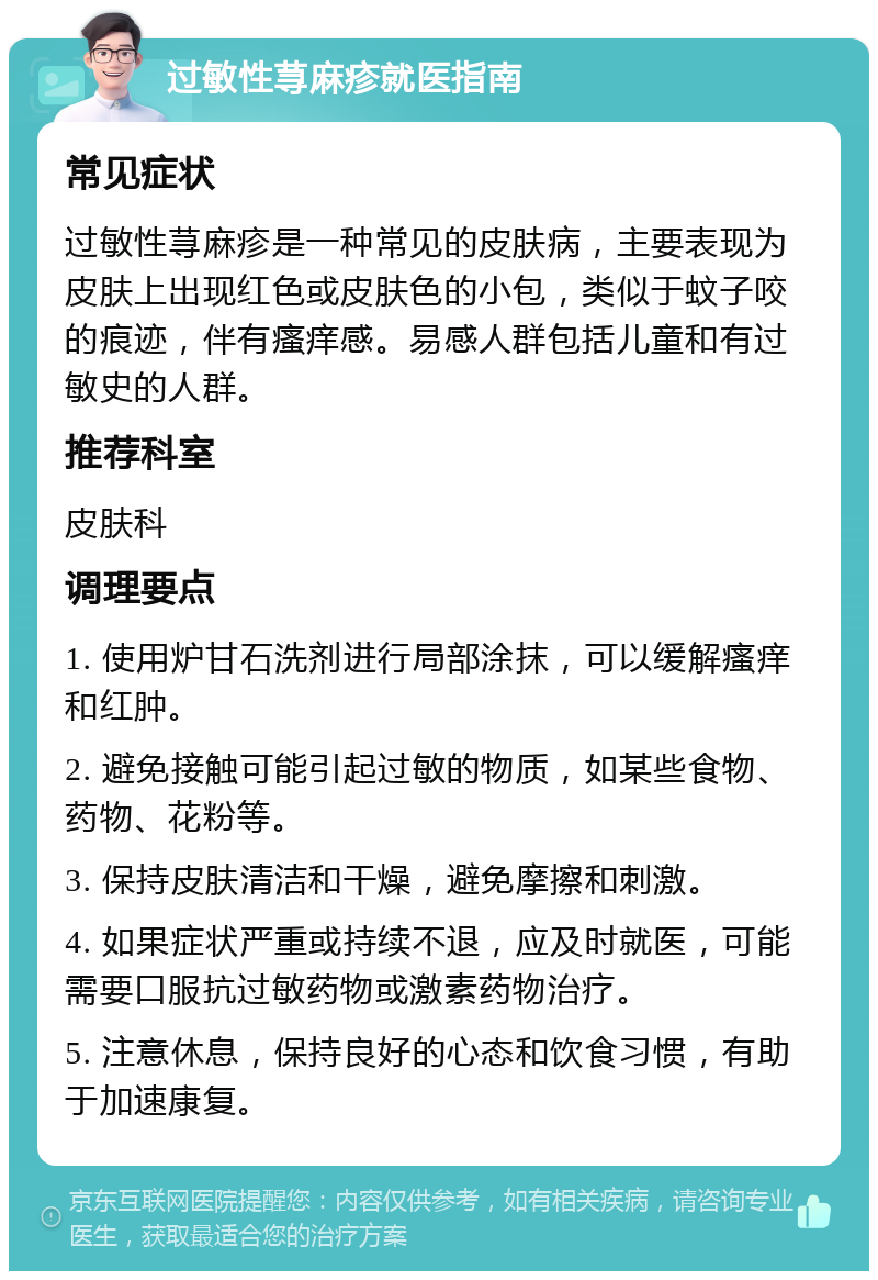 过敏性荨麻疹就医指南 常见症状 过敏性荨麻疹是一种常见的皮肤病，主要表现为皮肤上出现红色或皮肤色的小包，类似于蚊子咬的痕迹，伴有瘙痒感。易感人群包括儿童和有过敏史的人群。 推荐科室 皮肤科 调理要点 1. 使用炉甘石洗剂进行局部涂抹，可以缓解瘙痒和红肿。 2. 避免接触可能引起过敏的物质，如某些食物、药物、花粉等。 3. 保持皮肤清洁和干燥，避免摩擦和刺激。 4. 如果症状严重或持续不退，应及时就医，可能需要口服抗过敏药物或激素药物治疗。 5. 注意休息，保持良好的心态和饮食习惯，有助于加速康复。