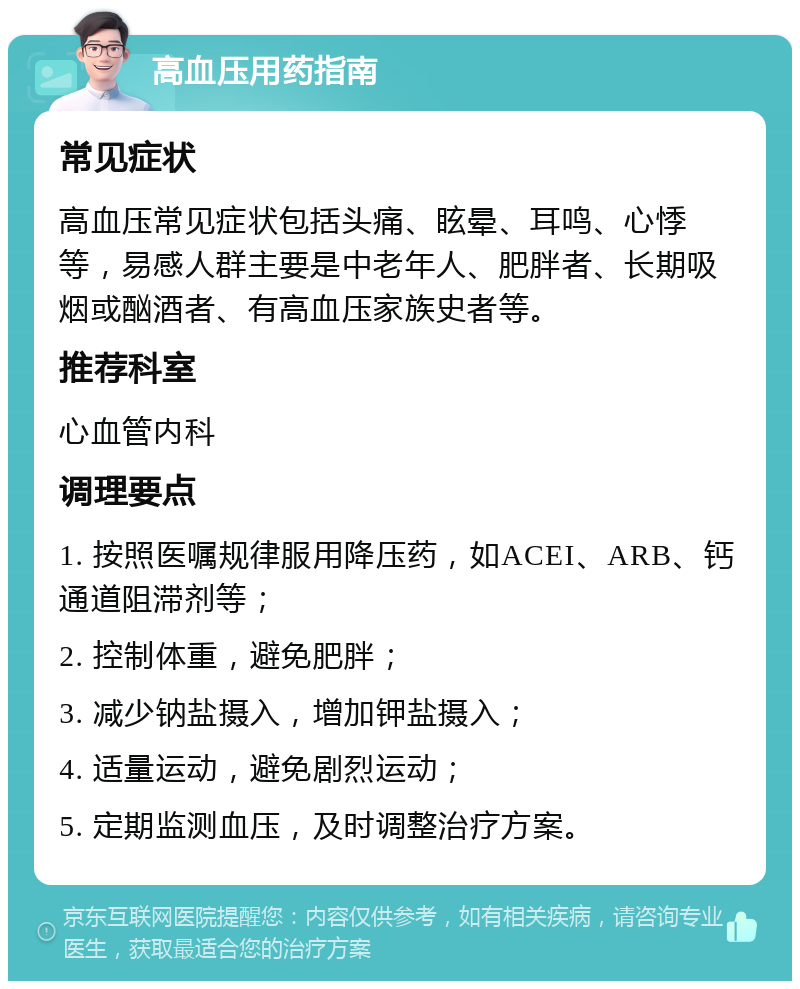 高血压用药指南 常见症状 高血压常见症状包括头痛、眩晕、耳鸣、心悸等，易感人群主要是中老年人、肥胖者、长期吸烟或酗酒者、有高血压家族史者等。 推荐科室 心血管内科 调理要点 1. 按照医嘱规律服用降压药，如ACEI、ARB、钙通道阻滞剂等； 2. 控制体重，避免肥胖； 3. 减少钠盐摄入，增加钾盐摄入； 4. 适量运动，避免剧烈运动； 5. 定期监测血压，及时调整治疗方案。