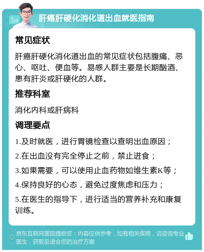 肝癌肝硬化消化道出血就医指南 常见症状 肝癌肝硬化消化道出血的常见症状包括腹痛、恶心、呕吐、便血等。易感人群主要是长期酗酒、患有肝炎或肝硬化的人群。 推荐科室 消化内科或肝病科 调理要点 1.及时就医，进行胃镜检查以查明出血原因； 2.在出血没有完全停止之前，禁止进食； 3.如果需要，可以使用止血药物如维生素K等； 4.保持良好的心态，避免过度焦虑和压力； 5.在医生的指导下，进行适当的营养补充和康复训练。