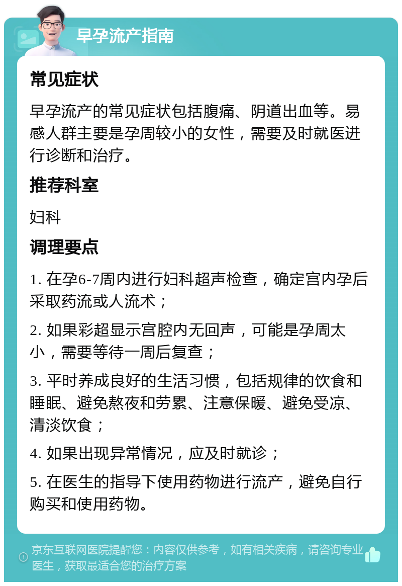 早孕流产指南 常见症状 早孕流产的常见症状包括腹痛、阴道出血等。易感人群主要是孕周较小的女性，需要及时就医进行诊断和治疗。 推荐科室 妇科 调理要点 1. 在孕6-7周内进行妇科超声检查，确定宫内孕后采取药流或人流术； 2. 如果彩超显示宫腔内无回声，可能是孕周太小，需要等待一周后复查； 3. 平时养成良好的生活习惯，包括规律的饮食和睡眠、避免熬夜和劳累、注意保暖、避免受凉、清淡饮食； 4. 如果出现异常情况，应及时就诊； 5. 在医生的指导下使用药物进行流产，避免自行购买和使用药物。