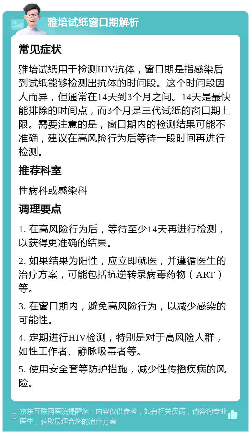 雅培试纸窗口期解析 常见症状 雅培试纸用于检测HIV抗体，窗口期是指感染后到试纸能够检测出抗体的时间段。这个时间段因人而异，但通常在14天到3个月之间。14天是最快能排除的时间点，而3个月是三代试纸的窗口期上限。需要注意的是，窗口期内的检测结果可能不准确，建议在高风险行为后等待一段时间再进行检测。 推荐科室 性病科或感染科 调理要点 1. 在高风险行为后，等待至少14天再进行检测，以获得更准确的结果。 2. 如果结果为阳性，应立即就医，并遵循医生的治疗方案，可能包括抗逆转录病毒药物（ART）等。 3. 在窗口期内，避免高风险行为，以减少感染的可能性。 4. 定期进行HIV检测，特别是对于高风险人群，如性工作者、静脉吸毒者等。 5. 使用安全套等防护措施，减少性传播疾病的风险。