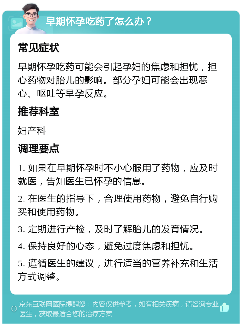 早期怀孕吃药了怎么办？ 常见症状 早期怀孕吃药可能会引起孕妇的焦虑和担忧，担心药物对胎儿的影响。部分孕妇可能会出现恶心、呕吐等早孕反应。 推荐科室 妇产科 调理要点 1. 如果在早期怀孕时不小心服用了药物，应及时就医，告知医生已怀孕的信息。 2. 在医生的指导下，合理使用药物，避免自行购买和使用药物。 3. 定期进行产检，及时了解胎儿的发育情况。 4. 保持良好的心态，避免过度焦虑和担忧。 5. 遵循医生的建议，进行适当的营养补充和生活方式调整。