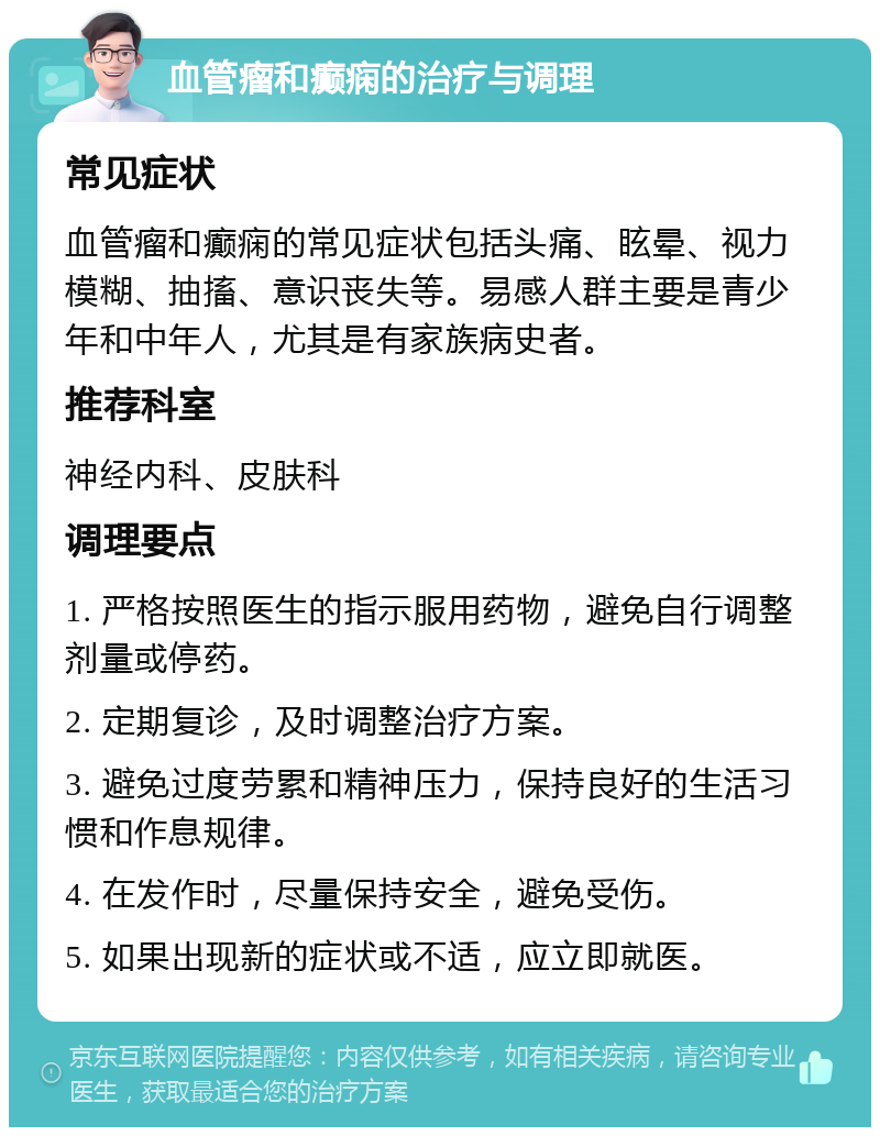 血管瘤和癫痫的治疗与调理 常见症状 血管瘤和癫痫的常见症状包括头痛、眩晕、视力模糊、抽搐、意识丧失等。易感人群主要是青少年和中年人，尤其是有家族病史者。 推荐科室 神经内科、皮肤科 调理要点 1. 严格按照医生的指示服用药物，避免自行调整剂量或停药。 2. 定期复诊，及时调整治疗方案。 3. 避免过度劳累和精神压力，保持良好的生活习惯和作息规律。 4. 在发作时，尽量保持安全，避免受伤。 5. 如果出现新的症状或不适，应立即就医。