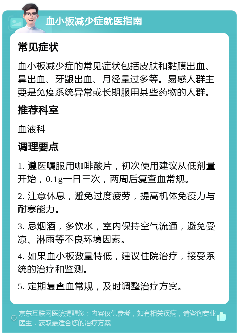 血小板减少症就医指南 常见症状 血小板减少症的常见症状包括皮肤和黏膜出血、鼻出血、牙龈出血、月经量过多等。易感人群主要是免疫系统异常或长期服用某些药物的人群。 推荐科室 血液科 调理要点 1. 遵医嘱服用咖啡酸片，初次使用建议从低剂量开始，0.1g一日三次，两周后复查血常规。 2. 注意休息，避免过度疲劳，提高机体免疫力与耐寒能力。 3. 忌烟酒，多饮水，室内保持空气流通，避免受凉、淋雨等不良环境因素。 4. 如果血小板数量特低，建议住院治疗，接受系统的治疗和监测。 5. 定期复查血常规，及时调整治疗方案。