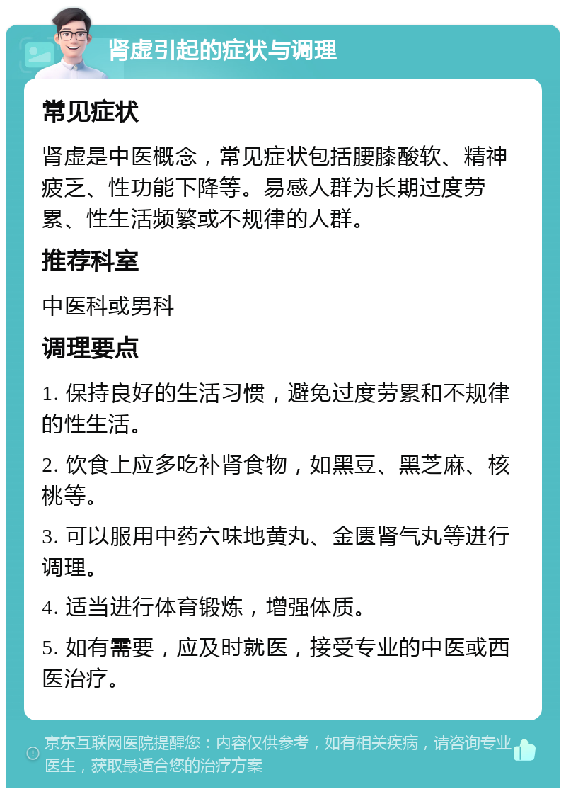 肾虚引起的症状与调理 常见症状 肾虚是中医概念，常见症状包括腰膝酸软、精神疲乏、性功能下降等。易感人群为长期过度劳累、性生活频繁或不规律的人群。 推荐科室 中医科或男科 调理要点 1. 保持良好的生活习惯，避免过度劳累和不规律的性生活。 2. 饮食上应多吃补肾食物，如黑豆、黑芝麻、核桃等。 3. 可以服用中药六味地黄丸、金匮肾气丸等进行调理。 4. 适当进行体育锻炼，增强体质。 5. 如有需要，应及时就医，接受专业的中医或西医治疗。